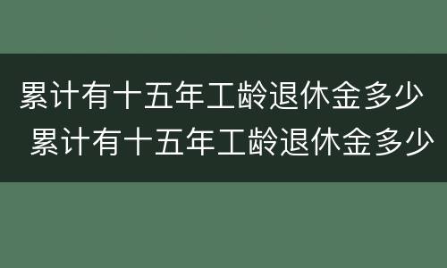 累计有十五年工龄退休金多少 累计有十五年工龄退休金多少钱一个月