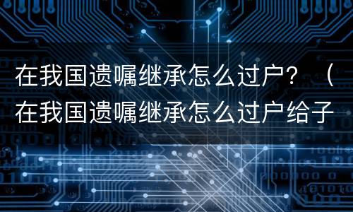 在我国遗嘱继承怎么过户？（在我国遗嘱继承怎么过户给子女）