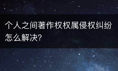 个人之间著作权权属侵权纠纷怎么解决？