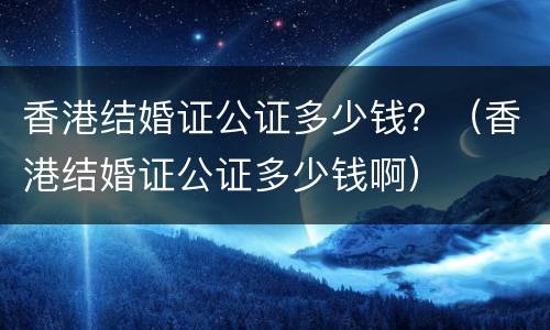 香港结婚证公证多少钱？（香港结婚证公证多少钱啊）