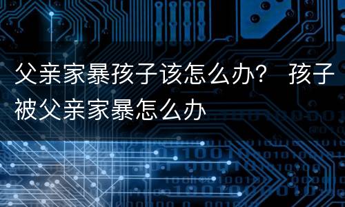 父亲家暴孩子该怎么办？ 孩子被父亲家暴怎么办