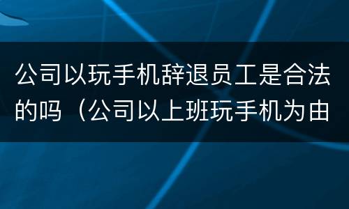 公司以玩手机辞退员工是合法的吗（公司以上班玩手机为由开除员工,符合劳动法吗）