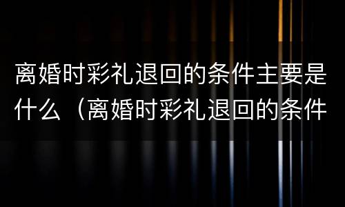 离婚时彩礼退回的条件主要是什么（离婚时彩礼退回的条件主要是什么内容）