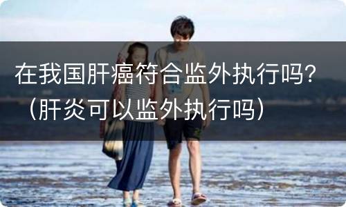 在我国肝癌符合监外执行吗？（肝炎可以监外执行吗）