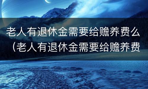 老人有退休金需要给赡养费么（老人有退休金需要给赡养费么嘛）