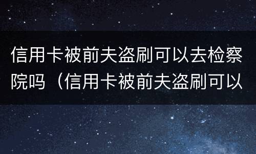 信用卡被前夫盗刷可以去检察院吗（信用卡被前夫盗刷可以去检察院吗）