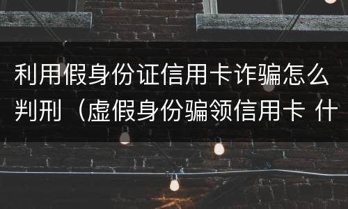 利用假身份证信用卡诈骗怎么判刑（虚假身份骗领信用卡 什么罪）