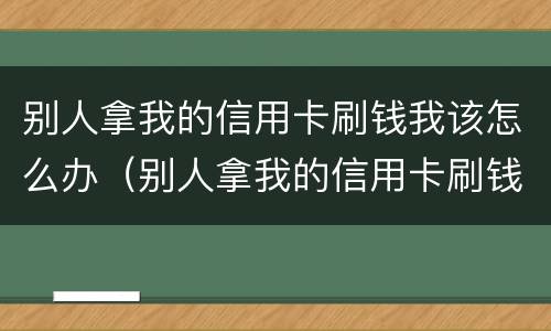 别人拿我的信用卡刷钱我该怎么办（别人拿我的信用卡刷钱我该怎么办啊）