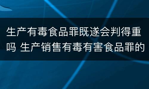 生产有毒食品罪既遂会判得重吗 生产销售有毒有害食品罪的既遂