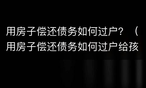 用房子偿还债务如何过户？（用房子偿还债务如何过户给孩子）