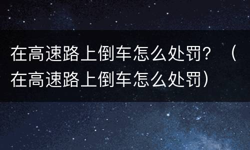 在高速路上倒车怎么处罚？（在高速路上倒车怎么处罚）
