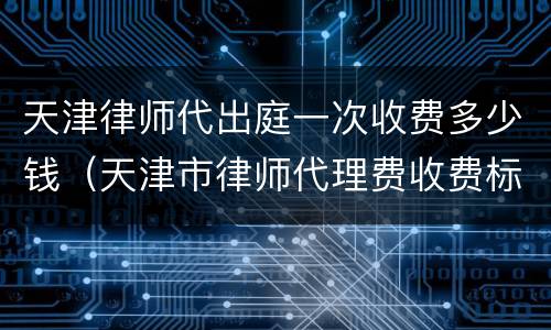 天津律师代出庭一次收费多少钱（天津市律师代理费收费标准）