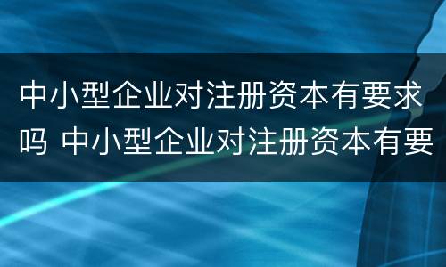 中小型企业对注册资本有要求吗 中小型企业对注册资本有要求吗多少钱