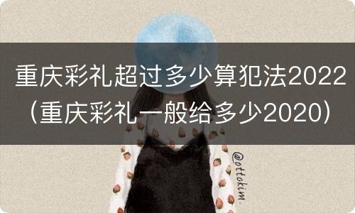 重庆彩礼超过多少算犯法2022（重庆彩礼一般给多少2020）