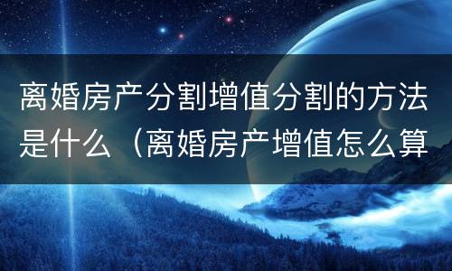 离婚房产分割增值分割的方法是什么（离婚房产增值怎么算）