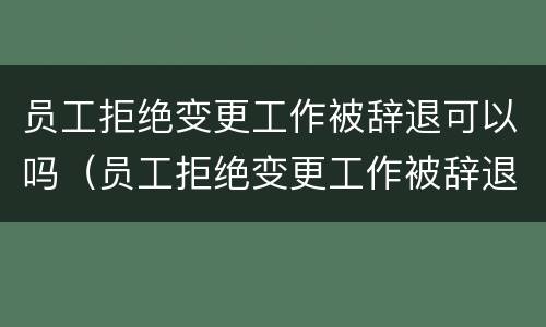 员工拒绝变更工作被辞退可以吗（员工拒绝变更工作被辞退可以吗怎么办）