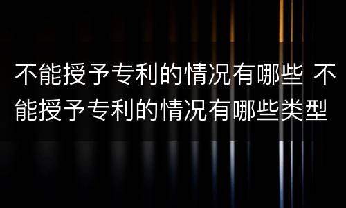 不能授予专利的情况有哪些 不能授予专利的情况有哪些类型