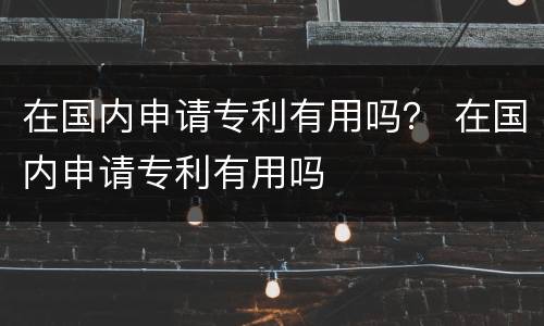 在国内申请专利有用吗？ 在国内申请专利有用吗