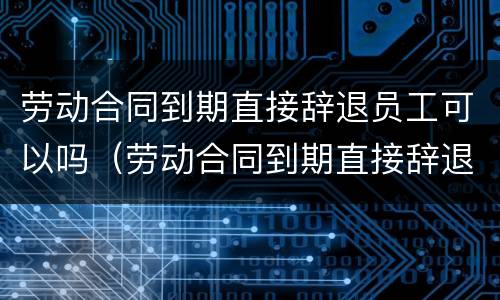 劳动合同到期直接辞退员工可以吗（劳动合同到期直接辞退员工可以吗）