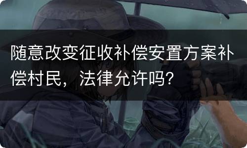 随意改变征收补偿安置方案补偿村民，法律允许吗？