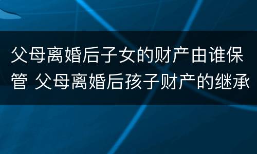 父母离婚后子女的财产由谁保管 父母离婚后孩子财产的继承权