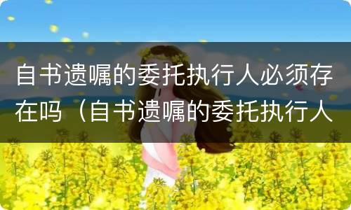 自书遗嘱的委托执行人必须存在吗（自书遗嘱的委托执行人必须存在吗）