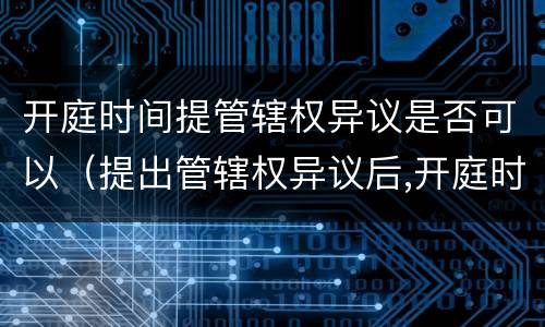 开庭时间提管辖权异议是否可以（提出管辖权异议后,开庭时间会改变不）