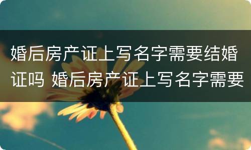 婚后房产证上写名字需要结婚证吗 婚后房产证上写名字需要结婚证吗怎么写