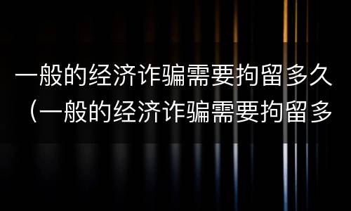 一般的经济诈骗需要拘留多久（一般的经济诈骗需要拘留多久呢）