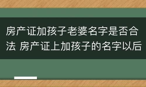 房产证加孩子老婆名字是否合法 房产证上加孩子的名字以后还需要过户吗