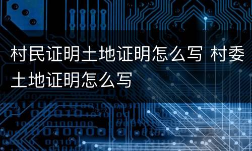 村民证明土地证明怎么写 村委土地证明怎么写