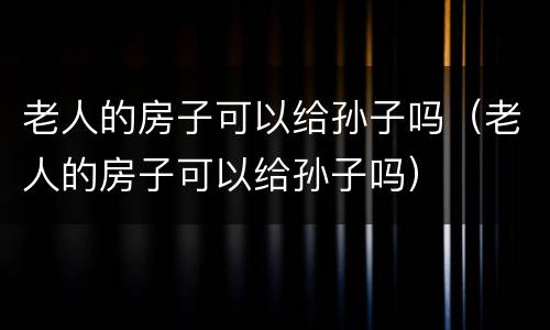 老人的房子可以给孙子吗（老人的房子可以给孙子吗）