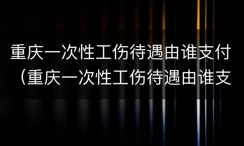重庆一次性工伤待遇由谁支付（重庆一次性工伤待遇由谁支付工资）