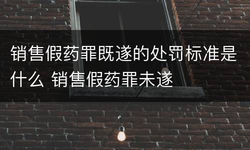销售假药罪既遂的处罚标准是什么 销售假药罪未遂