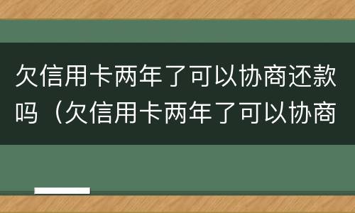 欠信用卡两年了可以协商还款吗（欠信用卡两年了可以协商还款吗怎么还）