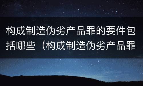 构成制造伪劣产品罪的要件包括哪些（构成制造伪劣产品罪的要件包括哪些内容）