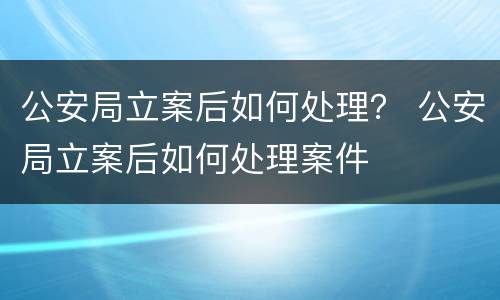 公安局立案后如何处理？ 公安局立案后如何处理案件