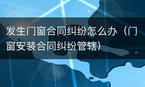 发生门窗合同纠纷怎么办（门窗安装合同纠纷管辖）