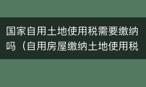 国家自用土地使用税需要缴纳吗（自用房屋缴纳土地使用税吗）