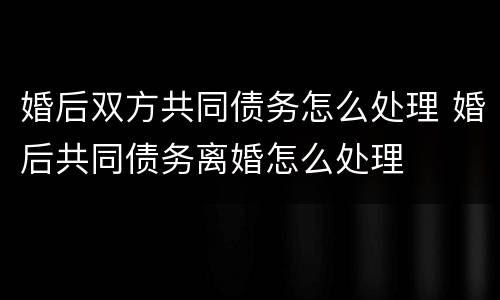 婚后双方共同债务怎么处理 婚后共同债务离婚怎么处理