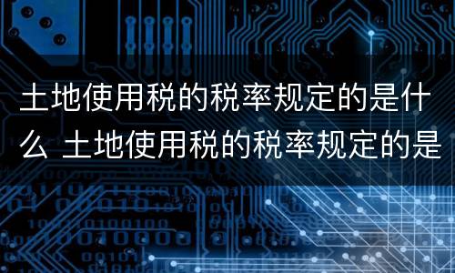 土地使用税的税率规定的是什么 土地使用税的税率规定的是什么税种