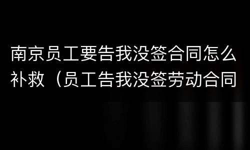 南京员工要告我没签合同怎么补救（员工告我没签劳动合同怎么办）