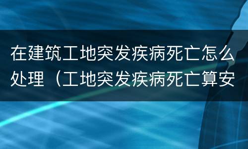 在建筑工地突发疾病死亡怎么处理（工地突发疾病死亡算安全事故吗）