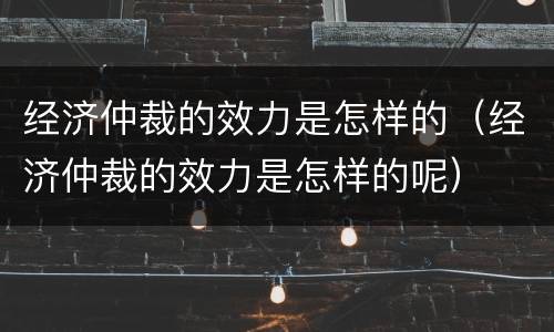 经济仲裁的效力是怎样的（经济仲裁的效力是怎样的呢）