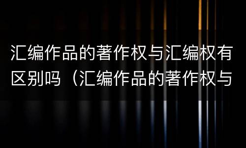 汇编作品的著作权与汇编权有区别吗（汇编作品的著作权与汇编权有区别吗对吗）
