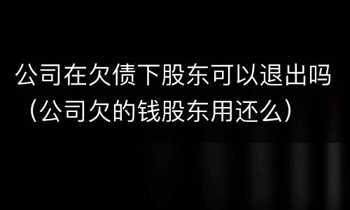 公司在欠债下股东可以退出吗（公司欠的钱股东用还么）