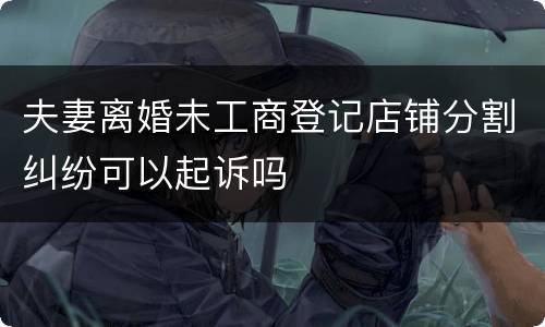夫妻离婚未工商登记店铺分割纠纷可以起诉吗