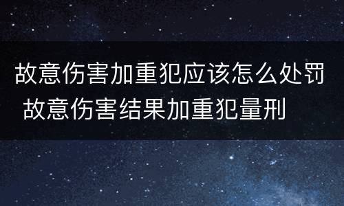 故意伤害加重犯应该怎么处罚 故意伤害结果加重犯量刑