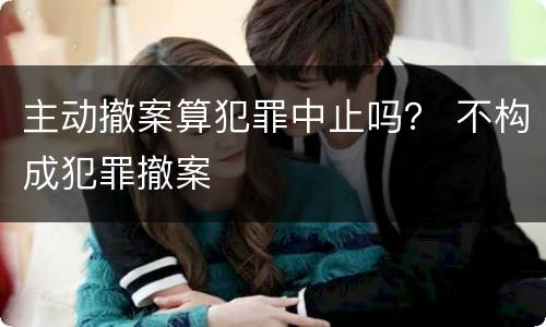 主动撤案算犯罪中止吗？ 不构成犯罪撤案
