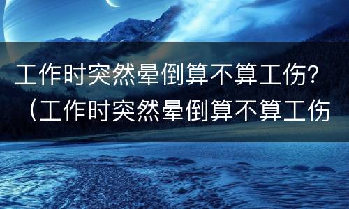 工作时突然晕倒算不算工伤？（工作时突然晕倒算不算工伤事故）